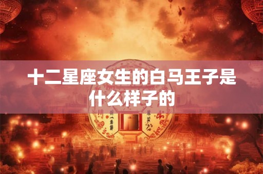 十二星座女生的白马王子是什么样子的 十二星座女生的白马王子是什么样子的