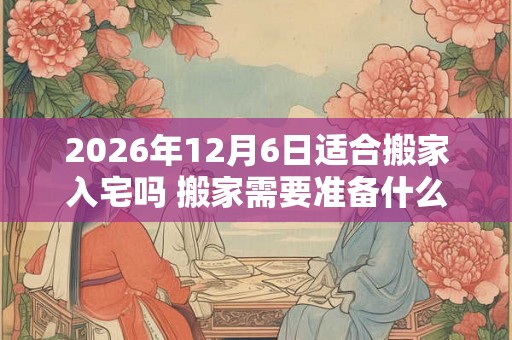 2026年12月6日适合搬家入宅吗 搬家需要准备什么东西