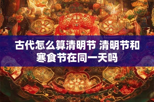 古代怎么算清明节 清明节和寒食节在同一天吗