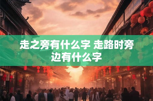 走之旁有什么字 走路时旁边有什么字 走之旁有什么字 走路时旁边有什么字