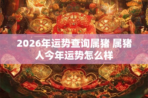 2026年运势查询属猪 属猪人今年运势怎么样 2026年运势查询属猪 属猪人今年运势怎么样