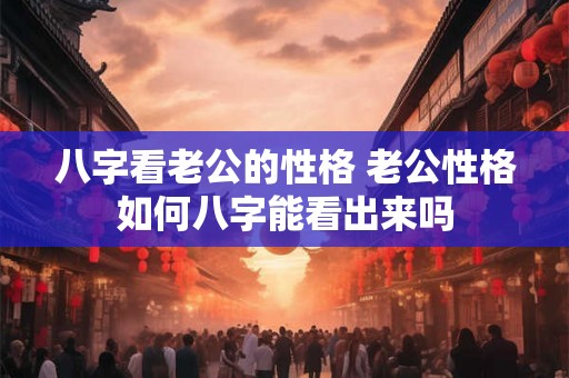 八字看老公的性格 老公性格如何八字能看出来吗 八字看老公的性格 老公性格如何八字能看出来吗