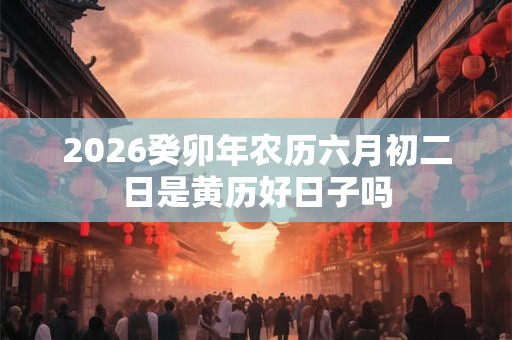 2026癸卯年农历六月初二日是黄历好日子吗