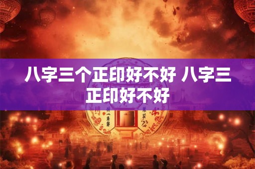 八字三个正印好不好 八字三正印好不好