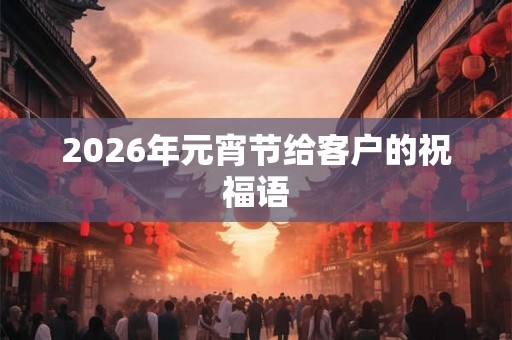 2026年元宵节给客户的祝福语 2026年元宵节给客户的祝福语