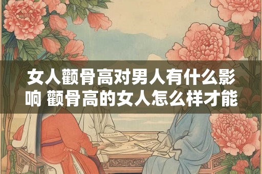 女人颧骨高对男人有什么影响 颧骨高的女人怎么样才能不克夫