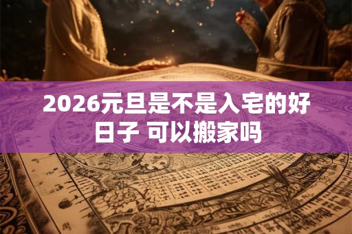 2026元旦是不是入宅的好日子 可以搬家吗 2026元旦是不是入宅的好日子 可以搬家吗