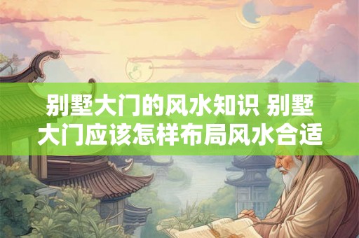 别墅大门的风水知识 别墅大门应该怎样布局风水合适 别墅大门的风水知识 别墅大门应该怎样布局风水合适