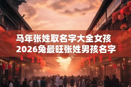 马年张姓取名字大全女孩  2026兔最旺张姓男孩名字