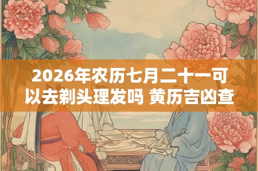 2026年农历七月二十一可以去剃头理发吗 黄历吉凶查询 2026年农历七月二十一可以去剃头理发吗 黄历吉凶查询