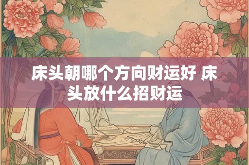 床头朝哪个方向财运好 床头放什么招财运 床头朝哪个方向财运好 床头放什么招财运
