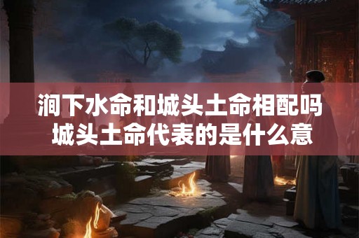 涧下水命和城头土命相配吗 城头土命代表的是什么意思