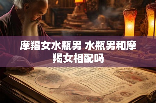 摩羯女水瓶男 水瓶男和摩羯女相配吗 摩羯女水瓶男 水瓶男和摩羯女相配吗