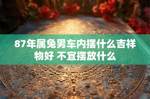 87年属兔男车内摆什么吉祥物好 不宜摆放什么 87年属兔男车内摆什么吉祥物好 不宜摆放什么
