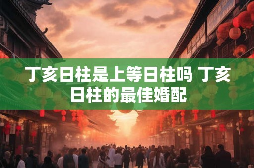 丁亥日柱是上等日柱吗 丁亥日柱的最佳婚配