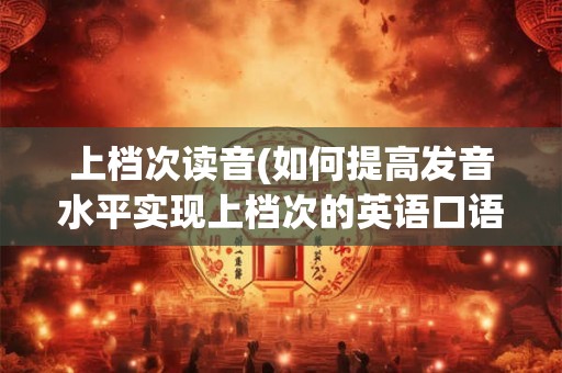 上档次读音(如何提高发音水平实现上档次的英语口语表达)