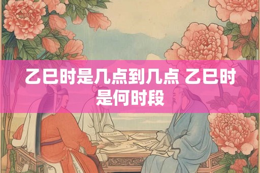 乙巳时是几点到几点 乙巳时是何时段