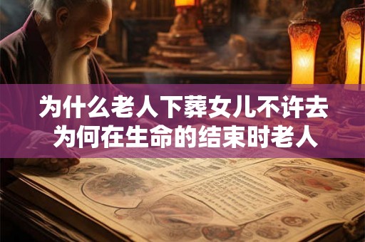 为什么老人下葬女儿不许去 为何在生命的结束时老人们不希望他们下葬的女儿参与