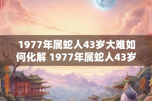 1977年属蛇人43岁大难如何化解 1977年属蛇人43岁综合运势