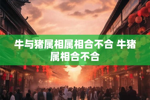牛与猪属相属相合不合 牛猪属相合不合 牛与猪属相属相合不合 牛猪属相合不合