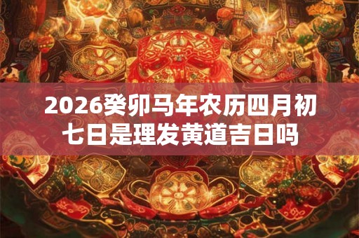 2026癸卯马年农历四月初七日是理发黄道吉日吗