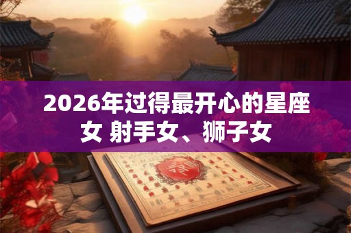 2026年过得最开心的星座女 射手女、狮子女 2026年过得最开心的星座女 射手女、狮子女