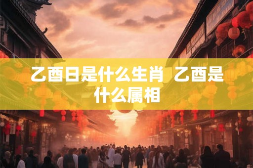 乙酉日是什么生肖  乙酉是什么属相