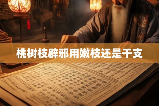 桃树枝辟邪用嫩枝还是干支 桃树枝辟邪用嫩枝还是干支