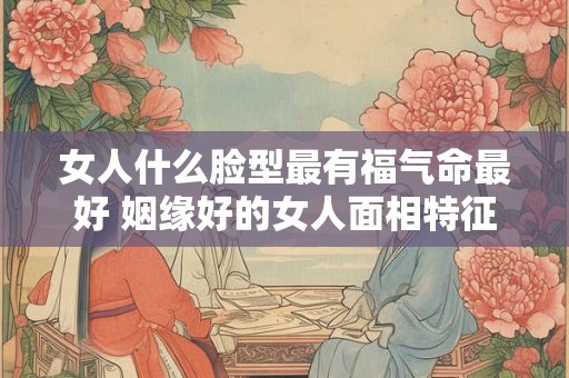 女人什么脸型最有福气命最好 姻缘好的女人面相特征