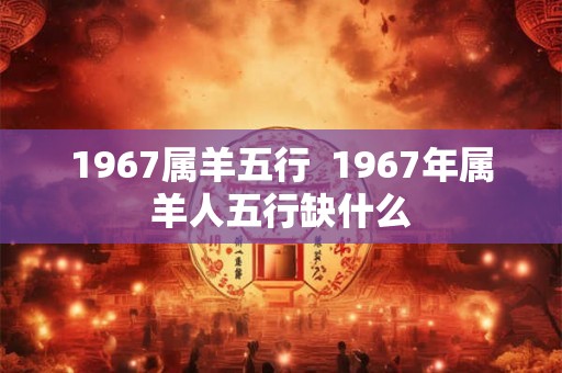 1967属羊五行  1967年属羊人五行缺什么