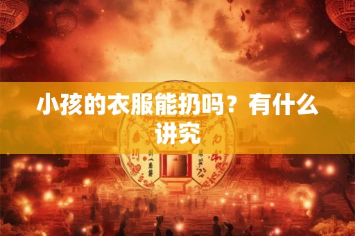 小孩的衣服能扔吗?有什么讲究 小孩的衣服能扔吗?有什么讲究