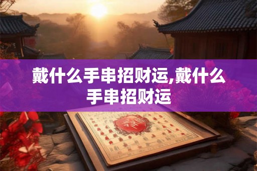 戴什么手串招财运,戴什么手串招财运 戴什么手串招财运,戴什么手串招财运