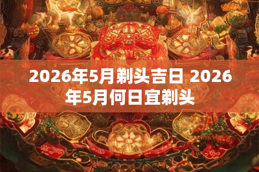 2026年5月剃头吉日 2026年5月何日宜剃头