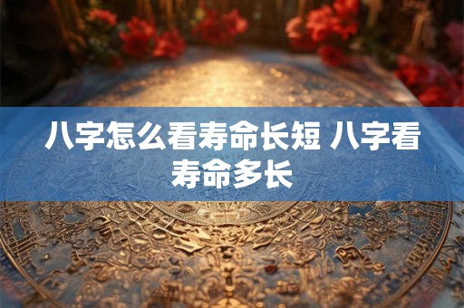 八字怎么看寿命长短 八字看寿命多长 八字怎么看寿命长短 八字看寿命多长