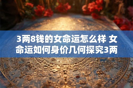 3两8钱的女命运怎么样 女命运如何身价几何探究3两8钱命格特征