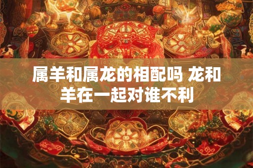 属羊和属龙的相配吗 龙和羊在一起对谁不利