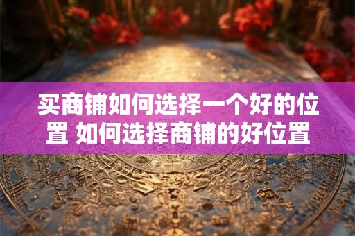 买商铺如何选择一个好的位置 如何选择商铺的好位置
