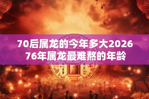70后属龙的今年多大2026 76年属龙最难熬的年龄