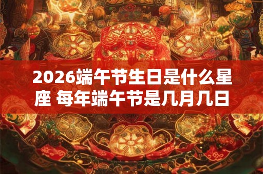 2026端午节生日是什么星座 每年端午节是几月几日 2026端午节生日是什么星座 每年端午节是几月几日