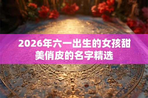 2026年六一出生的女孩甜美俏皮的名字精选