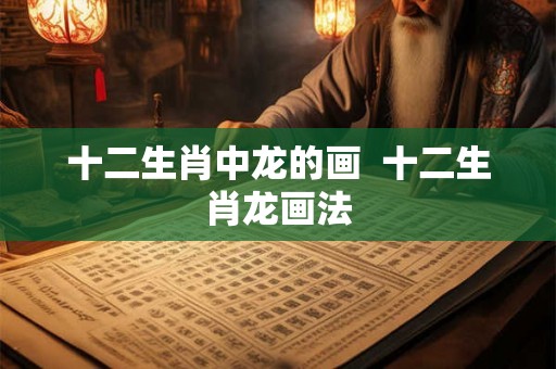 十二生肖中龙的画 十二生肖龙画法 十二生肖中龙的画 十二生肖龙画法