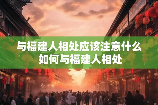 与福建人相处应该注意什么 如何与福建人相处 与福建人相处应该注意什么 如何与福建人相处