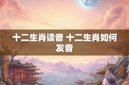 十二生肖读音 十二生肖如何发音 十二生肖读音 十二生肖如何发音