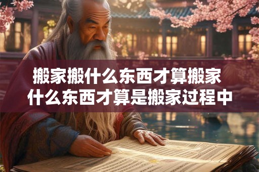 搬家搬什么东西才算搬家 什么东西才算是搬家过程中需要搬运的物品
