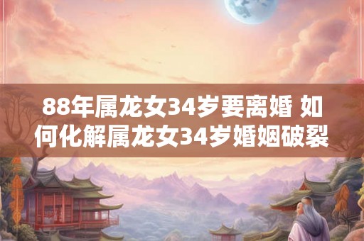 88年属龙女34岁要离婚 如何化解属龙女34岁婚姻破裂 88年属龙女34岁要离婚 如何化解属龙女34岁婚姻破裂