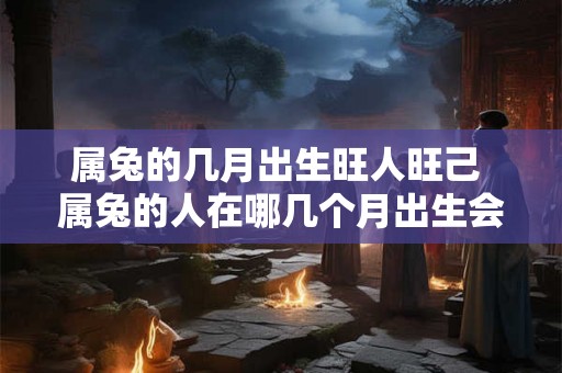 属兔的几月出生旺人旺己 属兔的人在哪几个月出生会旺人旺己 属兔的几月出生旺人旺己 属兔的人在哪几个月出生会旺人旺己