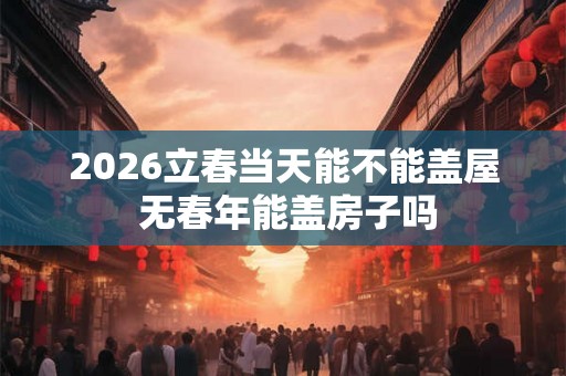 2026立春当天能不能盖屋 无春年能盖房子吗 2026立春当天能不能盖屋 无春年能盖房子吗