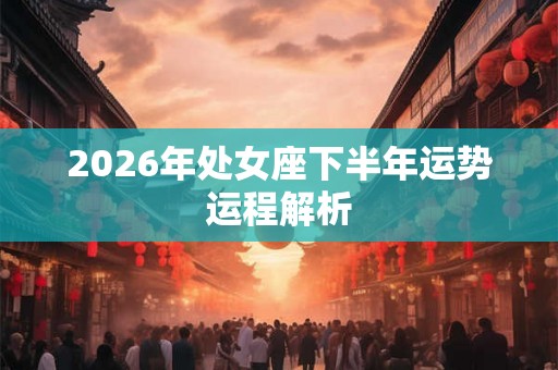2026年处女座下半年运势运程解析 2026年处女座下半年运势运程解析