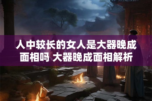 人中较长的女人是大器晚成面相吗 大器晚成面相解析