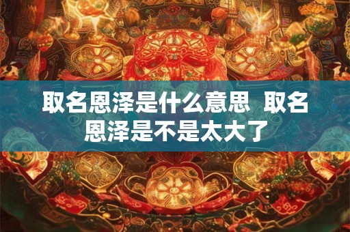 取名恩泽是什么意思 取名恩泽是不是太大了 取名恩泽是什么意思 取名恩泽是不是太大了